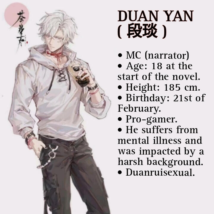 DUAN YAN (段琰) • MC (narrator) • Age: 18 at the start of the novel. • Height : 185 cm. • Birthday: 21st of February. • Pro gamer. • He suffers from mental illness and was impacted by a harsh background. • Duanruisexual (half joke)