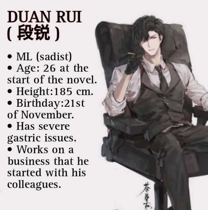DUAN RUI (段锐) • ML (sadist) • Age: 26 at the start of the novel. • Height:185 cm. • Birthday : 21st of November. • Has severe gastric issues. • Works on a business that he started with his colleagues.